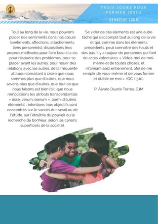 Tout au long de la vie, nous pouvons
placer des sentiments dans nos cœurs
(sentiments, affections, attachements,
liens personnels); dispositions (nos
propres méthodes pour faire face à la vie,
pour résoudre des problèmes, pour se
placer avant les autres, pour nouer des
relations avec les autres, de la fréquente
attitude consistant à croire que nous
sommes plus que d'autres, que nous
savons plus que d'autres, que tout ce que
nous faisons est bien fait, que nous
remplissions les atributs transcendantals
« esse, verum, bonum », parmi d’autres
éléments) ; intentions (nos objectifs sont
concentrés sur le succès du travail ou de
l'étude, sur l'idolâtrie du pouvoir ou la
recherche du bonheur, selon les canons
superficiels de la société).
Se vider de ces éléments est une autre
tâche qui s’accomplit tout au long de la vie
et qui, comme dans les éléments
précédents, peut connaître des hauts et
des bas. Il y a toujour de personnes qui font
de actes volontaires: « Videz-moi de moi-
même et de toutes choses, et
m'anéantissez entièrement, afin de me
remplir de vous-même et de vous former
et établir en moi »  (OC I, 510).
P. Álvaro Duarte Torres, CJM
 