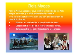 Rois Mages
Pour le Noël, à Espagne, nous célébrons la défilé de les Rois
Mages, et son ils qui nous apportent les cadeaux.
Il y a trois chariots décorés avec couleurs qui identifient les
trois Rois. Ils sont :
• Melcior: est le roi blanc. Il représente les vieux.
• Gaspar: est le roi blond. Il représente les adultes.
• Baltasar: est le roi noir. Il représente la jeunesse.
 