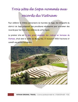 1 VIETNAM ORIGINAL TRAVEL – Licence professionnelle No : 01024/GPLHQT – TCDL
Trois sites de Sapa nommés aux
records du Vietnam
Pour célébrer le 110ème anniversaire du tourisme de Sapa, des dirigeants du
district de Sapa préparent des procédures nécessaires pour proclamer des
records pour les trois sites célèbres de cette région.
Le premier site est le plus grand ensemble des rizières en terrasse du
Vietnam, situé dans la vallée de Muong Hoa. Il recouvert 935,4 hectares et
connaît une protection sévère.
 