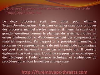 Le deux processus sont très utiles pour éliminer
Trojan.Downloader.Aux. Mais dans certaines situations critiques
des processus manuel s'avère risqué et il mener la situation à
grandes questions comme le plantage du système, induire en
erreur d'information et d'endommagement des composants de
matériel important. Par rapport à la procédure manuelle, le
processus de suppression facile de suit la méthode automatique
qui peut être facilement suivre par n'importe qui. Il consiste
également pas tout risque. L'outil de suppression automatique a
été développé à l'aide d'avance technique et sophistiqué de
procédure qui en font le meilleur anti-spyware.
 
