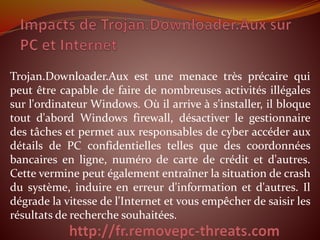 Trojan.Downloader.Aux est une menace très précaire qui
peut être capable de faire de nombreuses activités illégales
sur l'ordinateur Windows. Où il arrive à s'installer, il bloque
tout d'abord Windows firewall, désactiver le gestionnaire
des tâches et permet aux responsables de cyber accéder aux
détails de PC confidentielles telles que des coordonnées
bancaires en ligne, numéro de carte de crédit et d'autres.
Cette vermine peut également entraîner la situation de crash
du système, induire en erreur d'information et d'autres. Il
dégrade la vitesse de l'Internet et vous empêcher de saisir les
résultats de recherche souhaitées.
 