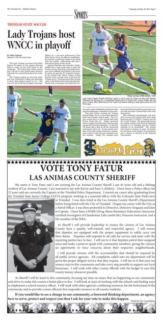 Sports 
The Chronicle-News Trinidad, Colorado Wednesday, October 29, 2014 Page 7 
TRINIDAD STATE SOCCER 
Lady Trojans host 
WNCC in playoff 
The Lady Trojans won their final three 
Region IX games of the season allowing 
them to jump up into third place in the 
standings. The third place finish means 
they will get to host fourth place Western 
Nebraska in a quarterfinal game this week-end. 
The Trojans picked up wins last week-end 
over Northwest College and Sheridan 
to move their Region record to 7-4-1. The 
win over the Northwest Trappers was high-lighted 
by a four-goal performance from 
Daisy Perez. Perez, an offensive midfielder, 
has scored 14 goals this season to go along 
with five assists. Hilda Romo also had a 
goal and an assist in the 5-0 win. 
Against Sheridan last Saturday Jordyn 
Padilla had a long range goal to open the 
Trojan scoring. Winning a rebounded clear-ance 
near midfield and lobbing a shot from 
40 yards out past the SC General’s keeper. 
In the second half, Sierra Valerio scored 
directly from a corner kick to the put the 
Trojans up 2-0. The final goal of the evening 
came in the 62nd minute when Braelah Mc- 
Ginnis took a long pass from Manuela Por-ras, 
Lady Trojan Captain Braelah McGinnis, above, is set to lead the Trojans as they host Western 
Nebraska this Saturday for a Quarterfinal Playoff game at Central Park. Jordyn Padilla, left, has 
put in a heroic effort defensively for the Trojans this season battling to keep teams away from the 
TSJC goal. 
split a pair of defenders and fired a shot 
past the goalkeeper’s shoulder for the score. 
This past Friday evening the Trojans 
played Dodge City in a non-region game for 
their final regular season game. The Tro-jans 
scored early in the second half when 
Porras found the net. Dodge answered 
back a couple of minutes later and the game 
stayed tied through regulation. In the first 
OT Romo had a shot go off the woodwork 
and bounce back out. In the second over-time, 
Perez had a great look from a tremen-dous 
Valerio cross that just skimmed over 
the crossbar. Dodge City rambled back 
Photos courtesy of Mike Salbato / TSJC 
down the field and picked up the game win-ner 
time period. 
This weekend’s playoff game will kick-off 
at 2 p.m on the Central Park lower field. 
Featuring the 5-7-2 WNCC Cougars and the 
10-7-1 Lady Trojans. The teams split during 
the regular season with Western Nebraska 
winning 3-1 in Trinidad and the Trojans 
winning 2-0 in Scottsbluff. The winner 
will travel to Denver in early November 
for the finals of the Region IX tournament 
and a chance to advance to the National 
Tournament. 
VOTE TONY FATUR 
By Mike Salbato 
Special to The Chronicle-News 
with less than a minute left in the extra 
LAS ANIMAS CO UNTY SHERIFF 
My name is Tony Fatur and I am running for Las Animas County Sheri . I am 45 years old and a lifelong 
resident of Las Animas County. I am married to my wife Kerrie and have 3 children. I have been a Police o cer for 
22 years and am currently the Captain at the Trinidad Police Department. I started my career a er graduating from 
the Trinidad State Junior College CLETA program working as a seasonal o cer with the Colorado State Parks here 
in Trinidad. I was then hired at the Las Animas County Sheri ’s Department 
before being hired with the City of Trinidad. I began my career with the City as 
a Patrol O cer. I was then promoted to Detective, Detective Sergeant and later 
to Captain. I have been a DARE (Drug Abuse Resistance Education) instructor, 
certi ed investigator of Clandestine Labs (meth lab), Firearms Instructor, and a 
life member of the NRA. 
As Sheri I will provide leadership to ensure the citizens of Las Animas 
County have a quality, well-trained, and respectful agency. I will ensure 
that deputies are equipped with the proper equipment to safely carry out 
their duties. Deputies will respond to all calls for service and meet with the 
reporting parties face to face. I will see to it that deputies patrol their assigned 
areas and make a point to speak with community members, giving the citizens 
an opportunity to voice concerns about their respective neighborhoods. 
I will provide citizens with the accountability that should be required by 
all public service agencies. All complaints called into my department will be 
given the proper diligent service that they require. I will see to it that your tax 
money stays in this community and take every step possible to support our local 
businesses. I will work with other county o cials with the budget to save this 
county money whenever possible. 
As Sheri I will be loyal to this community, focusing my time on issues that are happening in our community 
and strive to make this county a better place to live. I will look at ways of working with the schools and  nding ways 
to implement a school resource o cer. I will work with other agencies combining resources for the betterment of the 
community and to provide a more e cient  rst responder resource to all county residents. 
If you would like to see a change to our community, a foreword thinking department, an agency 
here to serve, protect and respect you then I ask for your vote to make this happen. P aid for by Candi date 
