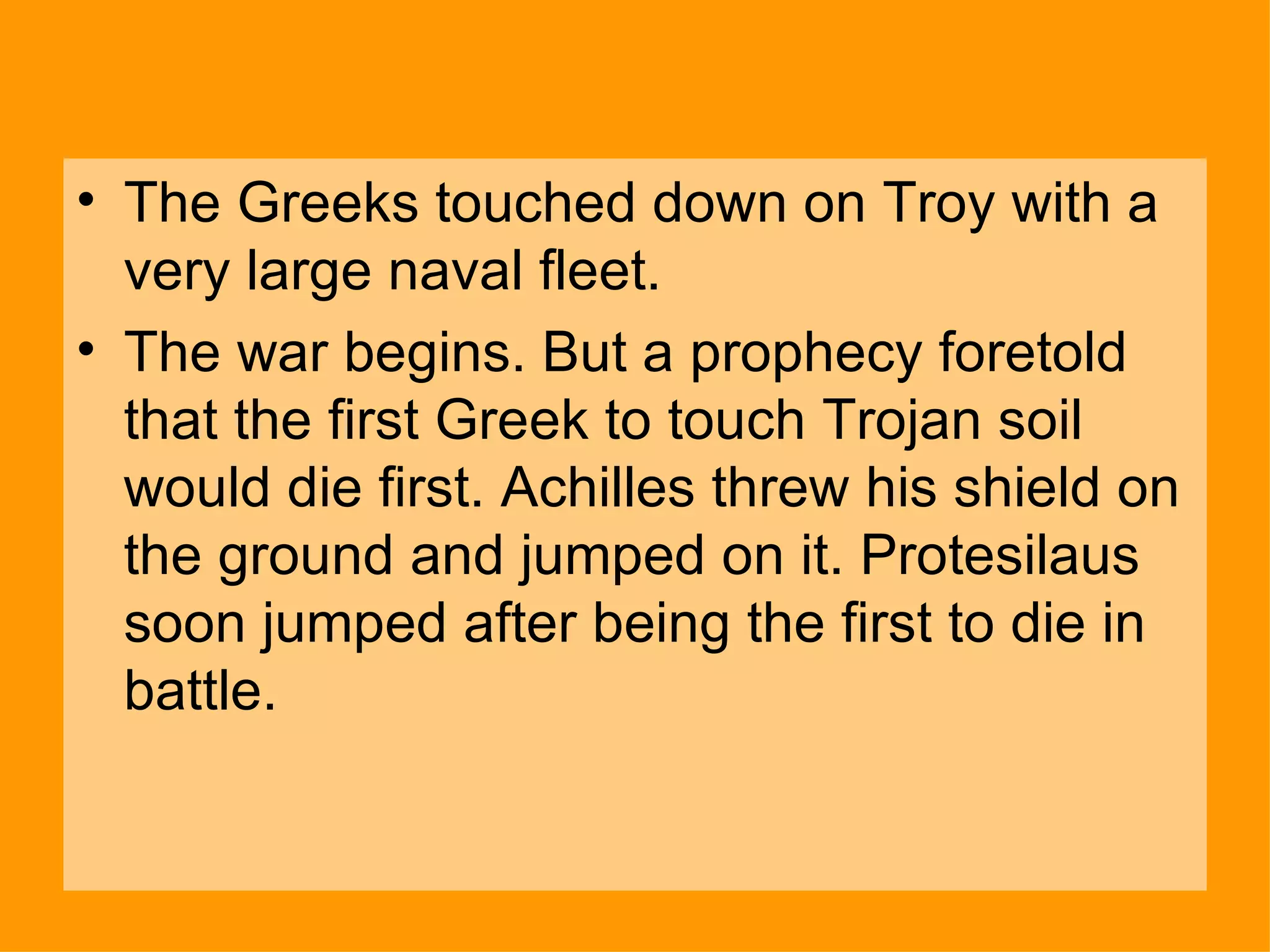 The Greeks touched down on Troy with a very large naval fleet.  The war begins. But a prophecy foretold that the first Greek to touch Trojan soil would die first. Achilles threw his shield on the ground and jumped on it. Protesilaus soon jumped after being the first to die in battle. 