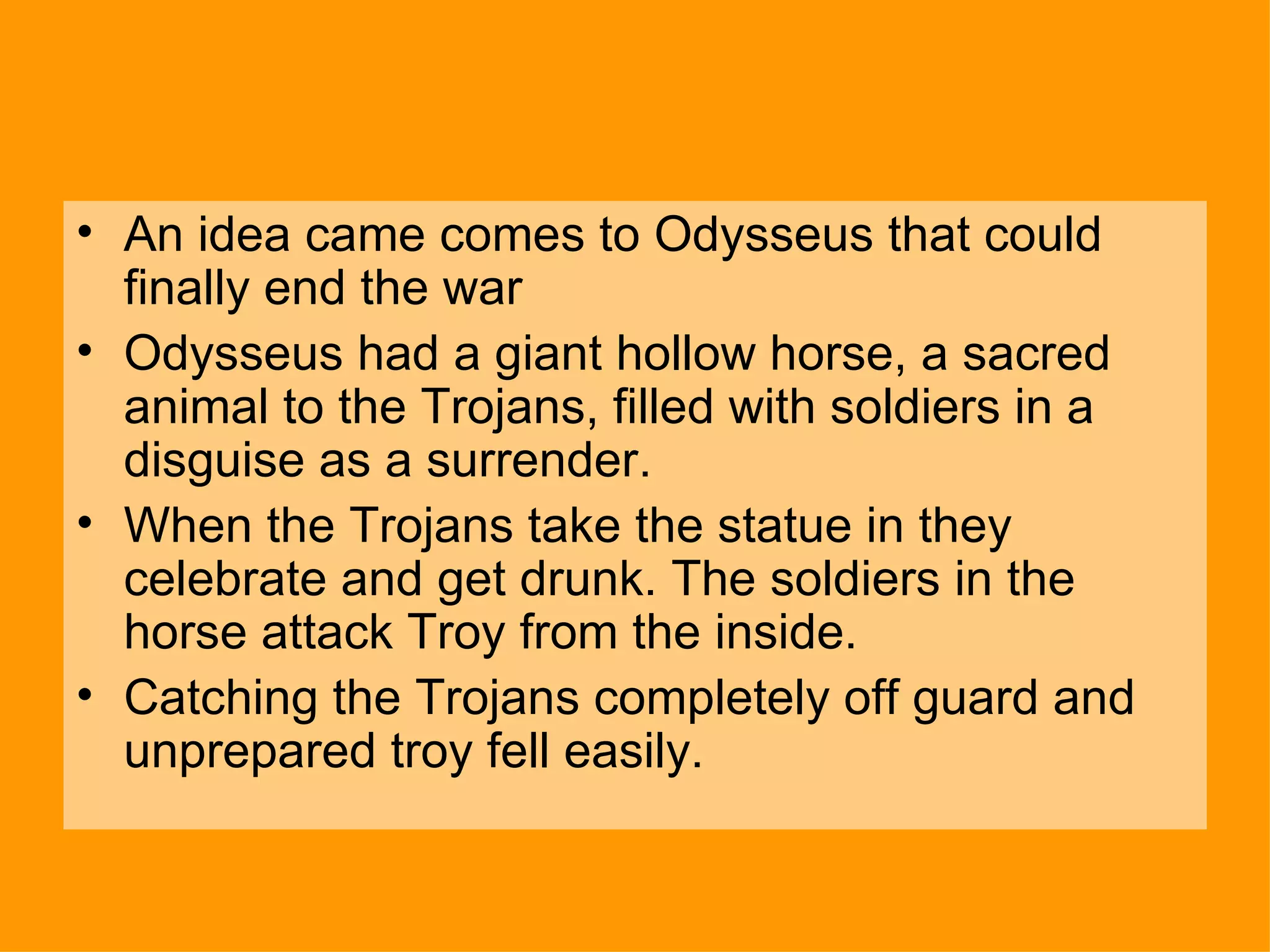 An idea came comes to Odysseus that could finally end the war  Odysseus had a giant hollow horse, a sacred animal to the Trojans, filled with soldiers in a disguise as a surrender. When the Trojans take the statue in they celebrate and get drunk. The soldiers in the horse attack Troy from the inside. Catching the Trojans completely off guard and unprepared troy fell easily. 