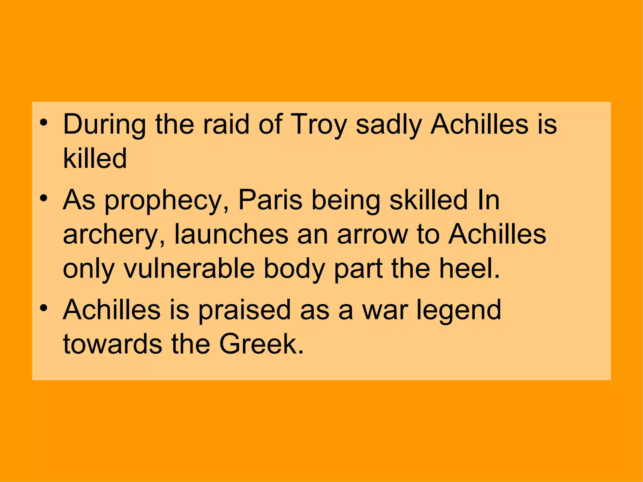 During the raid of Troy sadly Achilles is killed As prophecy, Paris being skilled In archery, launches an arrow to Achilles only vulnerable body part the heel. Achilles is praised as a war legend towards the Greek. 