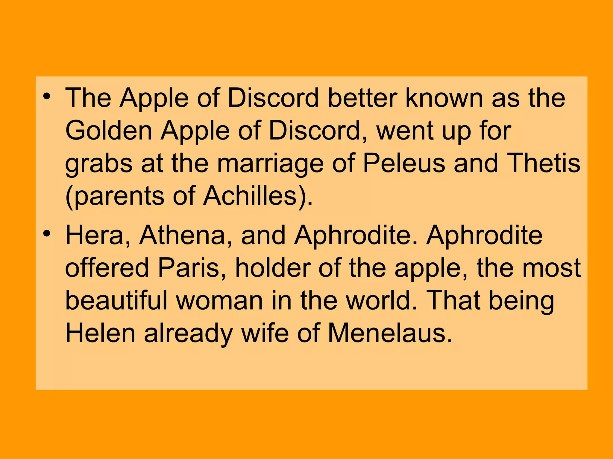 The Apple of Discord better known as the Golden Apple of Discord, went up for grabs at the marriage of Peleus and Thetis (parents of Achilles). Hera, Athena, and Aphrodite. Aphrodite offered Paris, holder of the apple, the most beautiful woman in the world. That being Helen already wife of Menelaus. 