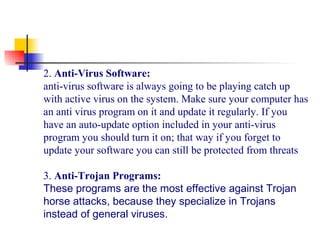 2. Anti-Virus Software:
anti-virus software is always going to be playing catch up 
with active virus on the system. Make sure your computer has 
an anti virus program on it and update it regularly. If you 
have an auto-update option included in your anti-virus 
program you should turn it on; that way if you forget to 
update your software you can still be protected from threats
3. Anti-Trojan Programs:
These programs are the most effective against Trojan
horse attacks, because they specialize in Trojans
instead of general viruses.
 