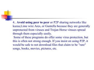 4.. Avoid using peer to peer or P2P sharing networks like 
kazaa,Lime wire Ares, or Guntella because they are generally 
unprotected from viruses and Trojan Horse viruses spread 
through them especially easily.
 Some of these programs do offer some virus protection, but 
this is often not strong enough. If you insist on using P2P, it 
would be safe to not download files that claim to be "rare" 
songs, books, movies, pictures, etc.
 
