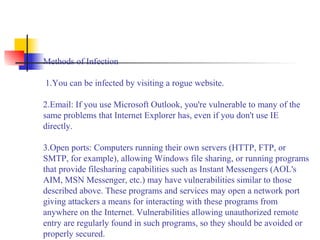 Methods of Infection
 1.You can be infected by visiting a rogue website.
2.Email: If you use Microsoft Outlook, you're vulnerable to many of the 
same problems that Internet Explorer has, even if you don't use IE 
directly.
3.Open ports: Computers running their own servers (HTTP, FTP, or 
SMTP, for example), allowing Windows file sharing, or running programs 
that provide filesharing capabilities such as Instant Messengers (AOL's 
AIM, MSN Messenger, etc.) may have vulnerabilities similar to those 
described above. These programs and services may open a network port 
giving attackers a means for interacting with these programs from 
anywhere on the Internet. Vulnerabilities allowing unauthorized remote 
entry are regularly found in such programs, so they should be avoided or 
properly secured.
 