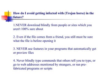 How do I avoid getting infected with (Trojan horse) in the
future?
 
1.NEVER download blindly from people or sites which you 
aren't 100% sure about
 
2. Even if the file comes from a friend, you still must be sure 
what the file is before opening it
 
3. NEVER use features in your programs that automatically get 
or preview files
 
4. Never blindly type commands that others tell you to type, or 
go to web addresses mentioned by strangers, or run pre-
fabricated programs or scripts
 