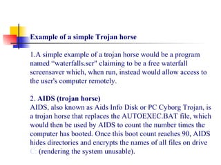 Example of a simple Trojan horse
1.A simple example of a trojan horse would be a program 
named “waterfalls.scr" claiming to be a free waterfall 
screensaver which, when run, instead would allow access to 
the user's computer remotely.
 
2. AIDS (trojan horse)
AIDS, also known as Aids Info Disk or PC Cyborg Trojan, is 
a trojan horse that replaces the AUTOEXEC.BAT file, which 
would then be used by AIDS to count the number times the 
computer has booted. Once this boot count reaches 90, AIDS 
hides directories and encrypts the names of all files on drive 
C: (rendering the system unusable).
 