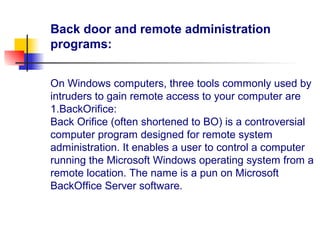 Back door and remote administration
programs:
On Windows computers, three tools commonly used by
intruders to gain remote access to your computer are
1.BackOrifice:
Back Orifice (often shortened to BO) is a controversial
computer program designed for remote system
administration. It enables a user to control a computer
running the Microsoft Windows operating system from a
remote location. The name is a pun on Microsoft
BackOffice Server software.
 