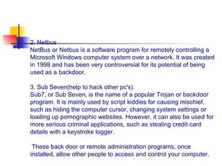 2. Netbus
NetBus or Netbus is a software program for remotely controlling a
Microsoft Windows computer system over a network. It was created
in 1998 and has been very controversial for its potential of being
used as a backdoor.
3. Sub Seven(help to hack other pc's).
Sub7, or Sub Seven, is the name of a popular Trojan or backdoor
program. It is mainly used by script kiddies for causing mischief,
such as hiding the computer cursor, changing system settings or
loading up pornographic websites. However, it can also be used for
more serious criminal applications, such as stealing credit card
details with a keystroke logger.
These back door or remote administration programs, once
installed, allow other people to access and control your computer.
 