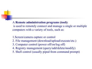 A Remote administration programs (tool):
is used to remotely connect and manage a single or multiple
computers with a variety of tools, such as:
1.Screen/camera capture or control
2. File management (download/upload/execute/etc.)
3. Computer control (power off/on/log off)
4. Registry management (query/add/delete/modify)
5. Shell control (usually piped from command prompt)
 