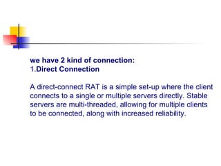 we have 2 kind of connection:
1.Direct Connection
A direct-connect RAT is a simple set-up where the client
connects to a single or multiple servers directly. Stable
servers are multi-threaded, allowing for multiple clients
to be connected, along with increased reliability.
 