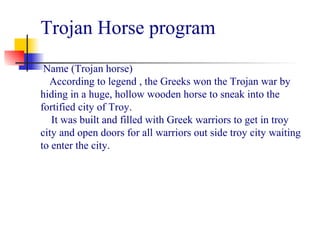 Trojan Horse program
 
Name (Trojan horse)
According to legend , the Greeks won the Trojan war by
hiding in a huge, hollow wooden horse to sneak into the
fortified city of Troy.
It was built and filled with Greek warriors to get in troy
city and open doors for all warriors out side troy city waiting
to enter the city.
 