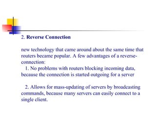 2. Reverse Connection
new technology that came around about the same time that
routers became popular. A few advantages of a reverse-
connection:
1. No problems with routers blocking incoming data,
because the connection is started outgoing for a server
2. Allows for mass-updating of servers by broadcasting
commands, because many servers can easily connect to a
single client.
 