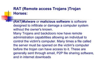 RAT (Remote access Trojans )Trojan
Horses:
(RAT)Malware or malicious software is software
designed to infiltrate or damage a computer system
without the owner's known.
Many Trojans and backdoors now have remote
administration capabilities allowing an individual to
control the victim's computer. Many times a file called
the server must be opened on the victim's computer
before the trojan can have access to it. These are
generally sent through email, P2P file sharing software,
and in internet downloads
 