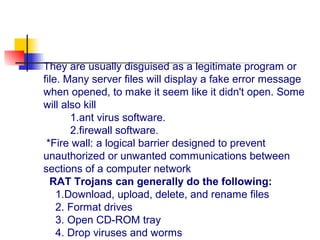 They are usually disguised as a legitimate program or
file. Many server files will display a fake error message
when opened, to make it seem like it didn't open. Some
will also kill
1.ant virus software.
2.firewall software.
*Fire wall: a logical barrier designed to prevent
unauthorized or unwanted communications between
sections of a computer network
RAT Trojans can generally do the following:
1.Download, upload, delete, and rename files
2. Format drives
3. Open CD-ROM tray
4. Drop viruses and worms
 
