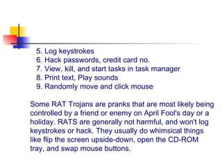 5. Log keystrokes
6. Hack passwords, credit card no.
7. View, kill, and start tasks in task manager
8. Print text, Play sounds
9. Randomly move and click mouse
Some RAT Trojans are pranks that are most likely being
controlled by a friend or enemy on April Fool's day or a
holiday. RATS are generally not harmful, and won't log
keystrokes or hack. They usually do whimsical things
like flip the screen upside-down, open the CD-ROM
tray, and swap mouse buttons.
 