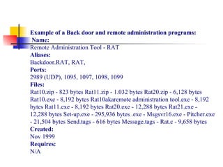Example of a Back door and remote administration programs:
Name:
Remote Administration Tool - RAT
Aliases:
Backdoor.RAT, RAT,
Ports:
2989 (UDP), 1095, 1097, 1098, 1099
Files:
Rat10.zip - 823 bytes Rat11.zip - 1.032 bytes Rat20.zip - 6,128 bytes
Rat10.exe - 8,192 bytes Rat10akaremote administration tool.exe - 8,192
bytes Rat11.exe - 8,192 bytes Rat20.exe - 12,288 bytes Rat21.exe -
12,288 bytes Set-up.exe - 295,936 bytes .exe - Msgsvr16.exe - Pitcher.exe
- 21,504 bytes Send.tags - 616 bytes Message.tags - Rat.c - 9,658 bytes
Created:
Nov 1999
Requires:
N/A
 