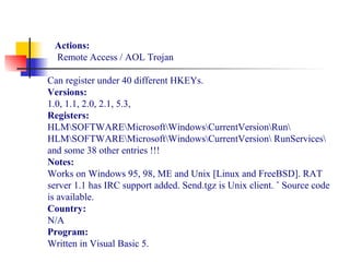 Actions:
Remote Access / AOL Trojan
Can register under 40 different HKEYs.
Versions:
1.0, 1.1, 2.0, 2.1, 5.3,
Registers:
HLMSOFTWAREMicrosoftWindowsCurrentVersionRun
HLMSOFTWAREMicrosoftWindowsCurrentVersion RunServices
and some 38 other entries !!!
Notes:
Works on Windows 95, 98, ME and Unix [Linux and FreeBSD]. RAT
server 1.1 has IRC support added. Send.tgz is Unix client. ˆ Source code
is available.
Country:
N/A
Program:
Written in Visual Basic 5.
 