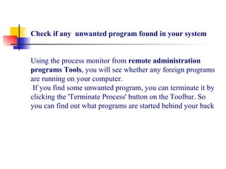 Check if any unwanted program found in your system
Using the process monitor from remote administration
programs Tools, you will see whether any foreign programs
are running on your computer.
If you find some unwanted program, you can terminate it by
clicking the 'Terminate Process' button on the Toolbar. So
you can find out what programs are started behind your back
 