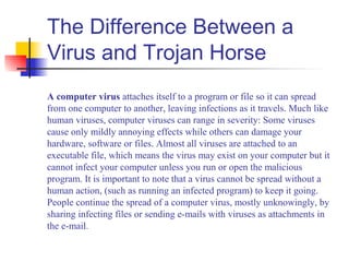 The Difference Between a
Virus and Trojan Horse
A computer virus attaches itself to a program or file so it can spread
from one computer to another, leaving infections as it travels. Much like
human viruses, computer viruses can range in severity: Some viruses
cause only mildly annoying effects while others can damage your
hardware, software or files. Almost all viruses are attached to an
executable file, which means the virus may exist on your computer but it
cannot infect your computer unless you run or open the malicious
program. It is important to note that a virus cannot be spread without a
human action, (such as running an infected program) to keep it going.
People continue the spread of a computer virus, mostly unknowingly, by
sharing infecting files or sending e-mails with viruses as attachments in
the e-mail.
 