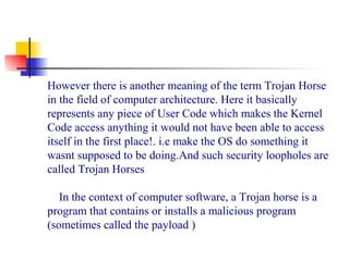However there is another meaning of the term Trojan Horse
in the field of computer architecture. Here it basically
represents any piece of User Code which makes the Kernel
Code access anything it would not have been able to access
itself in the first place!. i.e make the OS do something it
wasnt supposed to be doing.And such security loopholes are
called Trojan Horses
 
In the context of computer software, a Trojan horse is a
program that contains or installs a malicious program
(sometimes called the payload )
 