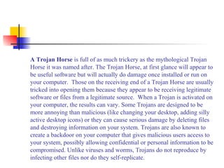A Trojan Horse is full of as much trickery as the mythological Trojan
Horse it was named after. The Trojan Horse, at first glance will appear to
be useful software but will actually do damage once installed or run on
your computer. Those on the receiving end of a Trojan Horse are usually
tricked into opening them because they appear to be receiving legitimate
software or files from a legitimate source. When a Trojan is activated on
your computer, the results can vary. Some Trojans are designed to be
more annoying than malicious (like changing your desktop, adding silly
active desktop icons) or they can cause serious damage by deleting files
and destroying information on your system. Trojans are also known to
create a backdoor on your computer that gives malicious users access to
your system, possibly allowing confidential or personal information to be
compromised. Unlike viruses and worms, Trojans do not reproduce by
infecting other files nor do they self-replicate.
 