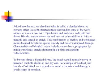 Added into the mix, we also have what is called a blended threat. A
blended threat is a sophisticated attack that bundles some of the worst
aspects of viruses, worms, Trojan horses and malicious code into one
threat. Blended threats use server and Internet vulnerabilities to initiate,
transmit and spread an attack. This combination of method and techniques
means blended threats can spread quickly and cause widespread damage.
Characteristics of blended threats include: causes harm, propagates by
multiple methods, attacks from multiple points and exploits
vulnerabilities.
To be considered a blended thread, the attack would normally serve to
transport multiple attacks in one payload. For example it wouldn't just
launch a DoS attack — it would also install a backdoor and damage a
local system in one shot.
 