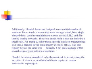 Additionally, blended threats are designed to use multiple modes of
transport. For example, a worm may travel through e-mail, but a single
blended threat could use multiple routes such as e-mail, IRC and file-
sharing sharing networks. The actual attack itself is also not limited to a
specific act. For example, rather than a specific attack on predetermined
.exe files, a blended thread could modify exe files, HTML files and
registry keys at the same time — basically it can cause damage within
several areas of your network at one time.
Blended threats are considered to be the worst risk to security since the
inception of viruses, as most blended threats require no human
intervention to propagate.
 