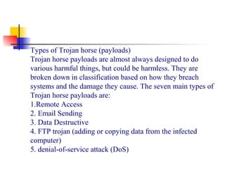Types of Trojan horse (payloads)
Trojan horse payloads are almost always designed to do
various harmful things, but could be harmless. They are
broken down in classification based on how they breach
systems and the damage they cause. The seven main types of
Trojan horse payloads are:
1.Remote Access
2. Email Sending
3. Data Destructive
4. FTP trojan (adding or copying data from the infected
computer)
5. denial-of-service attack (DoS)
 