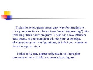 Trojan horse programs are an easy way for intruders to
trick you (sometimes referred to as "social engineering") into
installing "back door" programs. These can allow intruders
easy access to your computer without your knowledge,
change your system configurations, or infect your computer
with a computer virus.
Trojan horse may appear to be useful or interesting
programs or very harmless to an unsuspecting user.
 