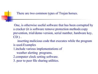 There are two common types of Trojan horses.
One, is otherwise useful software that has been corrupted by
a cracker (it is software remove protection methods:copy
prevention, trial/demo version, serial number, hardware key,
CD ) .
inserting malicious code that executes while the program
is used.Examples
1.include various implementations of
weather alerting programs.
2.computer clock setting software.
3. peer to peer file sharing utilities.
 