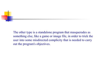 The other type is a standalone program that masquerades as
something else, like a game or image file, in order to trick the
user into some misdirected complicity that is needed to carry
out the program's objectives.
 