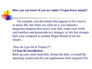 How you can know if you are under Trojan horse attack?
      For example, you download what appears to be a movie 
or music file, but when you click on it, you unleash a 
dangerous program that erases your disk, sends your credit 
card numbers and passwords to a stranger, or lets that stranger 
hack your computer to commit illegal Denial of service 
attacks .
How do I get rid of Trojans?!?
1.Clean Re-installation:
Back up your entire hard disk, format the disk, re-install the 
operating system and all your applications from original CDs.
 
 