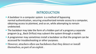 INTRODUCTION
 A backdoor in a computer system is a method of bypassing
normal authentication, securing unauthorized remote access to a computer,
obtaining access to plaintext, and so on, while attempting to remain
undetected.
 The backdoor may take the form of a hidden part of a program,a separate
program (e.g., Back Orifice) may subvert the system through a rootkit.
 A programmer may sometimes install a backdoor so that the program can be
accessed for troubleshooting or other purposes.
 However, attackers often use backdoors that they detect or install
themselves, as part of an exploit .
 