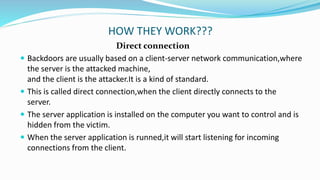 HOW THEY WORK???
Direct connection
 Backdoors are usually based on a client-server network communication,where
the server is the attacked machine,
and the client is the attacker.It is a kind of standard.
 This is called direct connection,when the client directly connects to the
server.
 The server application is installed on the computer you want to control and is
hidden from the victim.
 When the server application is runned,it will start listening for incoming
connections from the client.
 