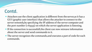 Contd.
 Attackers use the client application is different from the server,as it has a
GUI (graphic user interface) that allows the attacker to connect to the
server remotely,by specifying the IP address of the server computer and
the port number (1-65535) on which the server application is listening.
 If the connection is successfull,the client can now retreave information
about the server and send commands to it.
 The server recognizes the commands,and executes a part of code for each
commands.
 