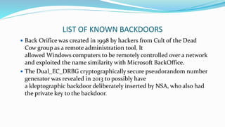 LIST OF KNOWN BACKDOORS
 Back Orifice was created in 1998 by hackers from Cult of the Dead
Cow group as a remote administration tool. It
allowed Windows computers to be remotely controlled over a network
and exploited the name similarity with Microsoft BackOffice.
 The Dual_EC_DRBG cryptographically secure pseudorandom number
generator was revealed in 2013 to possibly have
a kleptographic backdoor deliberately inserted by NSA, who also had
the private key to the backdoor.
 