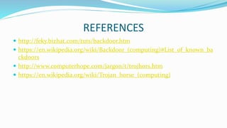 REFERENCES
 http://feky.bizhat.com/tuts/backdoor.htm
 https://en.wikipedia.org/wiki/Backdoor_(computing)#List_of_known_ba
ckdoors
 http://www.computerhope.com/jargon/t/trojhors.htm
 https://en.wikipedia.org/wiki/Trojan_horse_(computing)
 