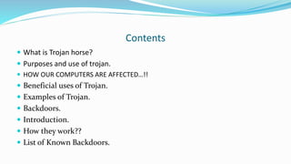 Contents
 What is Trojan horse?
 Purposes and use of trojan.
 HOW OUR COMPUTERS ARE AFFECTED…!!
 Beneficial uses of Trojan.
 Examples of Trojan.
 Backdoors.
 Introduction.
 How they work??
 List of Known Backdoors.
 