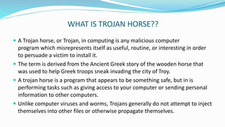 WHAT IS TROJAN HORSE??
 A Trojan horse, or Trojan, in computing is any malicious computer
program which misrepresents itself as useful, routine, or interesting in order
to persuade a victim to install it.
 The term is derived from the Ancient Greek story of the wooden horse that
was used to help Greek troops sneak invading the city of Troy.
 A trojan horse is a program that appears to be something safe, but in is
performing tasks such as giving access to your computer or sending personal
information to other computers.
 Unlike computer viruses and worms, Trojans generally do not attempt to inject
themselves into other files or otherwise propagate themselves.
 