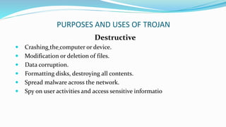 PURPOSES AND USES OF TROJAN
Destructive
 Crashing the computer or device.
 Modification or deletion of files.
 Data corruption.
 Formatting disks, destroying all contents.
 Spread malware across the network.
 Spy on user activities and access sensitive informatio
 
