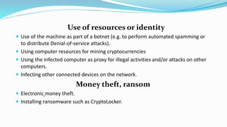 Use of resources or identity
 Use of the machine as part of a botnet (e.g. to perform automated spamming or
to distribute Denial-of-service attacks).
 Using computer resources for mining cryptocurrencies
 Using the infected computer as proxy for illegal activities and/or attacks on other
computers.
 Infecting other connected devices on the network.
Money theft, ransom
 Electronic money theft.
 Installing ransomware such as CryptoLocker.
 