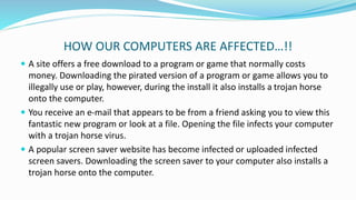 HOW OUR COMPUTERS ARE AFFECTED…!!
 A site offers a free download to a program or game that normally costs
money. Downloading the pirated version of a program or game allows you to
illegally use or play, however, during the install it also installs a trojan horse
onto the computer.
 You receive an e-mail that appears to be from a friend asking you to view this
fantastic new program or look at a file. Opening the file infects your computer
with a trojan horse virus.
 A popular screen saver website has become infected or uploaded infected
screen savers. Downloading the screen saver to your computer also installs a
trojan horse onto the computer.
 