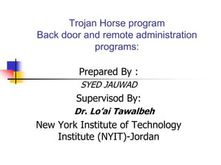 Trojan Horse program
Back door and remote administration
programs:
Prepared By :
SYED JAUWAD
Supervisod By:
Dr. Lo’ai Tawalbeh
New York Institute of Technology
Institute (NYIT)-Jordan
 