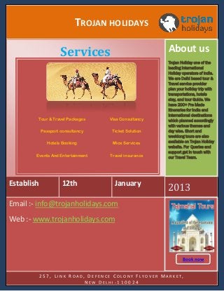 TROJAN HOLIDAYS
About us

Services

Tour & Travel Packages

Visa Consultancy

Passport consultancy

Ticket Solution

Hotels Booking

Mice Services

Events And Entertainment

Travel insurance

Establish

12th

January

Trojan Holiday one of the
leading International
Holiday operators of India.
We are Delhi based tour &
Travel service provider
plan your holiday trip with
transportations, hotels
stay, and tour Guide. We
have 200+ Pre Made
itineraries for India and
International destinations
which planned accordingly
with various themes and
day wise. Short and
weeklong tours are also
available on Trojan Holiday
website. For Queries and
support get in touch with
our Travel Team.

2013

Email :- info@trojanholidays.com
Web :- www.trojanholidays.com

Book now
Book
257, LINK ROAD, DEFENCE COLONY FLYOVER MARKET,
NEW DELHI-110024

 