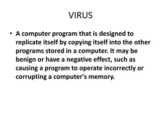 VIRUS
• A computer program that is designed to
  replicate itself by copying itself into the other
  programs stored in a computer. It may be
  benign or have a negative effect, such as
  causing a program to operate incorrectly or
  corrupting a computer's memory.
 